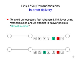 93
Link Level Retransmissions
In-order delivery
 To avoid unnecessary fast retransmit, link layer using
retransmission should attempt to deliver packets
“almost in-order”
6 5 4 2
2
3
6 5 2 2
3
4
1
1
 