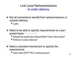 94
Link Level Retransmissions
In-order delivery
 Not all connections benefit from retransmissions or
ordered delivery
audio
 Need to be able to specify requirements on a per-
packet basis [Ludwig99]
Should the packet be retransmitted? How many times?
Enforce in-order delivery?
 Need a standard mechanism to specify the
requirements
open issue (IETF PILC working group)
 