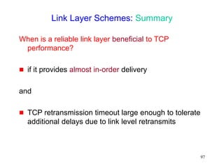 97
Link Layer Schemes: Summary
When is a reliable link layer beneficial to TCP
performance?
 if it provides almost in-order delivery
and
 TCP retransmission timeout large enough to tolerate
additional delays due to link level retransmits
 