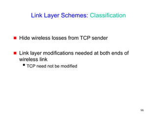 98
Link Layer Schemes: Classification
 Hide wireless losses from TCP sender
 Link layer modifications needed at both ends of
wireless link
TCP need not be modified
 