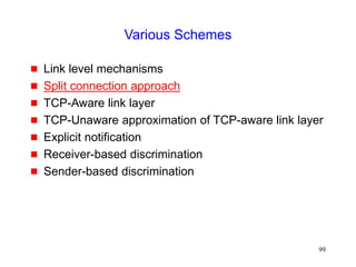 99
Various Schemes
 Link level mechanisms
 Split connection approach
 TCP-Aware link layer
 TCP-Unaware approximation of TCP-aware link layer
 Explicit notification
 Receiver-based discrimination
 Sender-based discrimination
 