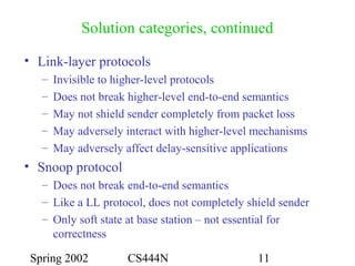 Spring 2002 CS444N 11
Solution categories, continued
• Link-layer protocols
– Invisible to higher-level protocols
– Does not break higher-level end-to-end semantics
– May not shield sender completely from packet loss
– May adversely interact with higher-level mechanisms
– May adversely affect delay-sensitive applications
• Snoop protocol
– Does not break end-to-end semantics
– Like a LL protocol, does not completely shield sender
– Only soft state at base station – not essential for
correctness
 