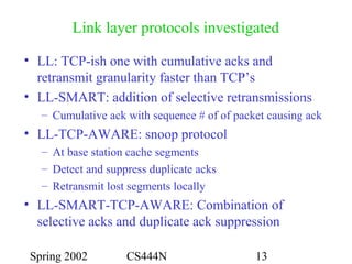 Spring 2002 CS444N 13
Link layer protocols investigated
• LL: TCP-ish one with cumulative acks and
retransmit granularity faster than TCP’s
• LL-SMART: addition of selective retransmissions
– Cumulative ack with sequence # of of packet causing ack
• LL-TCP-AWARE: snoop protocol
– At base station cache segments
– Detect and suppress duplicate acks
– Retransmit lost segments locally
• LL-SMART-TCP-AWARE: Combination of
selective acks and duplicate ack suppression
 