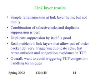 Spring 2002 CS444N 14
Link layer results
• Simple retransmission at link layer helps, but not
totally
• Combination of selective acks and duplicate
suppression is best
• Duplicate suppression by itself is good
• Real problem is link layers that allow out-of-order
packet delivery, triggering duplicate acks, fast
retransmission and congestion avoidance in TCP
• Overall, want to avoid triggering TCP congestion
handling techniques
 