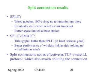 Spring 2002 CS444N 20
Split connection results
• SPLIT:
– Wired goodput 100% since no retransmissions there
– Eventually stalls when wireless link times out
– Buffer space limited at base station
• SPLIT-SMART:
– Throughput better than SPLIT (at least twice as good)
– Better performance of wireless link avoids holding up
wired links as much
• Split connections not as effective as TCP-aware LL
protocol, which also avoids splitting the connection
 