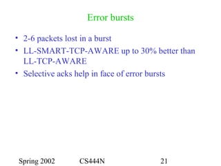 Spring 2002 CS444N 21
Error bursts
• 2-6 packets lost in a burst
• LL-SMART-TCP-AWARE up to 30% better than
LL-TCP-AWARE
• Selective acks help in face of error bursts
 