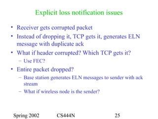 Spring 2002 CS444N 25
Explicit loss notification issues
• Receiver gets corrupted packet
• Instead of dropping it, TCP gets it, generates ELN
message with duplicate ack
• What if header corrupted? Which TCP gets it?
– Use FEC?
• Entire packet dropped?
– Base station generates ELN messages to sender with ack
stream
– What if wireless node is the sender?
 
