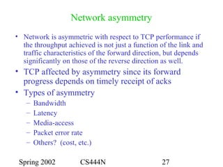 Spring 2002 CS444N 27
Network asymmetry
• Network is asymmetric with respect to TCP performance if
the throughput achieved is not just a function of the link and
traffic characteristics of the forward direction, but depends
significantly on those of the reverse direction as well.
• TCP affected by asymmetry since its forward
progress depends on timely receipt of acks
• Types of asymmetry
– Bandwidth
– Latency
– Media-access
– Packet error rate
– Others? (cost, etc.)
 