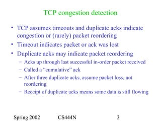 Spring 2002 CS444N 3
TCP congestion detection
• TCP assumes timeouts and duplicate acks indicate
congestion or (rarely) packet reordering
• Timeout indicates packet or ack was lost
• Duplicate acks may indicate packet reordering
– Acks up through last successful in-order packet received
– Called a “cumulative” ack
– After three duplicate acks, assume packet loss, not
reordering
– Receipt of duplicate acks means some data is still flowing
 