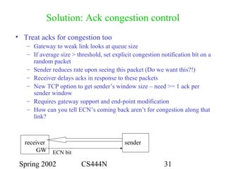 Spring 2002 CS444N 31
Solution: Ack congestion control
• Treat acks for congestion too
– Gateway to weak link looks at queue size
– If average size > threshold, set explicit congestion notification bit on a
random packet
– Sender reduces rate upon seeing this packet (Do we want this?!)
– Receiver delays acks in response to these packets
– New TCP option to get sender’s window size – need >= 1 ack per
sender window
– Requires gateway support and end-point modification
– How can you tell ECN’s coming back aren’t for congestion along that
link?
sender
GW
receiver
ECN bit
 