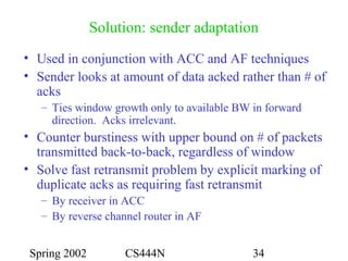 Spring 2002 CS444N 34
Solution: sender adaptation
• Used in conjunction with ACC and AF techniques
• Sender looks at amount of data acked rather than # of
acks
– Ties window growth only to available BW in forward
direction. Acks irrelevant.
• Counter burstiness with upper bound on # of packets
transmitted back-to-back, regardless of window
• Solve fast retransmit problem by explicit marking of
duplicate acks as requiring fast retransmit
– By receiver in ACC
– By reverse channel router in AF
 