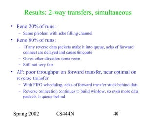 Spring 2002 CS444N 40
Results: 2-way transfers, simultaneous
• Reno 20% of runs:
– Same problem with acks filling channel
• Reno 80% of runs:
– If any reverse data packets make it into queue, acks of forward
connect are delayed and cause timeouts
– Gives other direction some room
– Still not very fair
• AF: poor throughput on forward transfer, near optimal on
reverse transfer
– With FIFO scheduling, acks of forward transfer stuck behind data
– Reverse connection continues to build window, so even more data
packets to queue behind
 