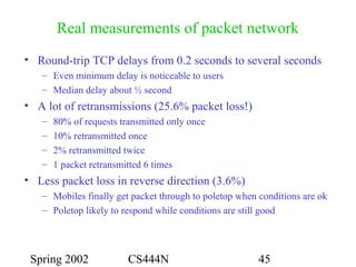Spring 2002 CS444N 45
Real measurements of packet network
• Round-trip TCP delays from 0.2 seconds to several seconds
– Even minimum delay is noticeable to users
– Median delay about ½ second
• A lot of retransmissions (25.6% packet loss!)
– 80% of requests transmitted only once
– 10% retransmitted once
– 2% retransmitted twice
– 1 packet retransmitted 6 times
• Less packet loss in reverse direction (3.6%)
– Mobiles finally get packet through to poletop when conditions are ok
– Poletop likely to respond while conditions are still good
 