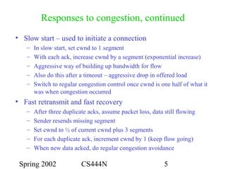Spring 2002 CS444N 5
Responses to congestion, continued
• Slow start – used to initiate a connection
– In slow start, set cwnd to 1 segment
– With each ack, increase cwnd by a segment (exponential increase)
– Aggressive way of building up bandwidth for flow
– Also do this after a timeout – aggressive drop in offered load
– Switch to regular congestion control once cwnd is one half of what it
was when congestion occurred
• Fast retransmit and fast recovery
– After three duplicate acks, assume packet loss, data still flowing
– Sender resends missing segment
– Set cwnd to ½ of current cwnd plus 3 segments
– For each duplicate ack, increment cwnd by 1 (keep flow going)
– When new data acked, do regular congestion avoidance
 