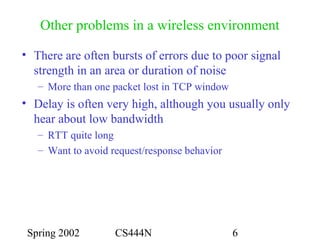 Spring 2002 CS444N 6
Other problems in a wireless environment
• There are often bursts of errors due to poor signal
strength in an area or duration of noise
– More than one packet lost in TCP window
• Delay is often very high, although you usually only
hear about low bandwidth
– RTT quite long
– Want to avoid request/response behavior
 