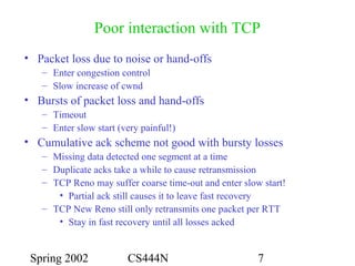 Spring 2002 CS444N 7
Poor interaction with TCP
• Packet loss due to noise or hand-offs
– Enter congestion control
– Slow increase of cwnd
• Bursts of packet loss and hand-offs
– Timeout
– Enter slow start (very painful!)
• Cumulative ack scheme not good with bursty losses
– Missing data detected one segment at a time
– Duplicate acks take a while to cause retransmission
– TCP Reno may suffer coarse time-out and enter slow start!
• Partial ack still causes it to leave fast recovery
– TCP New Reno still only retransmits one packet per RTT
• Stay in fast recovery until all losses acked
 