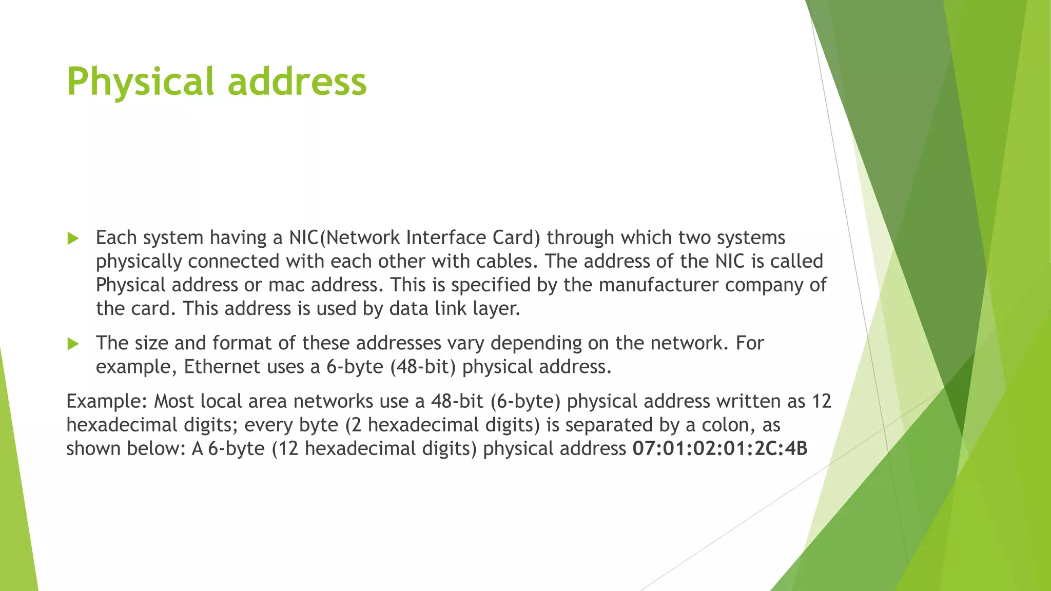 Physical address
 Each system having a NIC(Network Interface Card) through which two systems
physically connected with each other with cables. The address of the NIC is called
Physical address or mac address. This is specified by the manufacturer company of
the card. This address is used by data link layer.
 The size and format of these addresses vary depending on the network. For
example, Ethernet uses a 6-byte (48-bit) physical address.
Example: Most local area networks use a 48-bit (6-byte) physical address written as 12
hexadecimal digits; every byte (2 hexadecimal digits) is separated by a colon, as
shown below: A 6-byte (12 hexadecimal digits) physical address 07:01:02:01:2C:4B
 