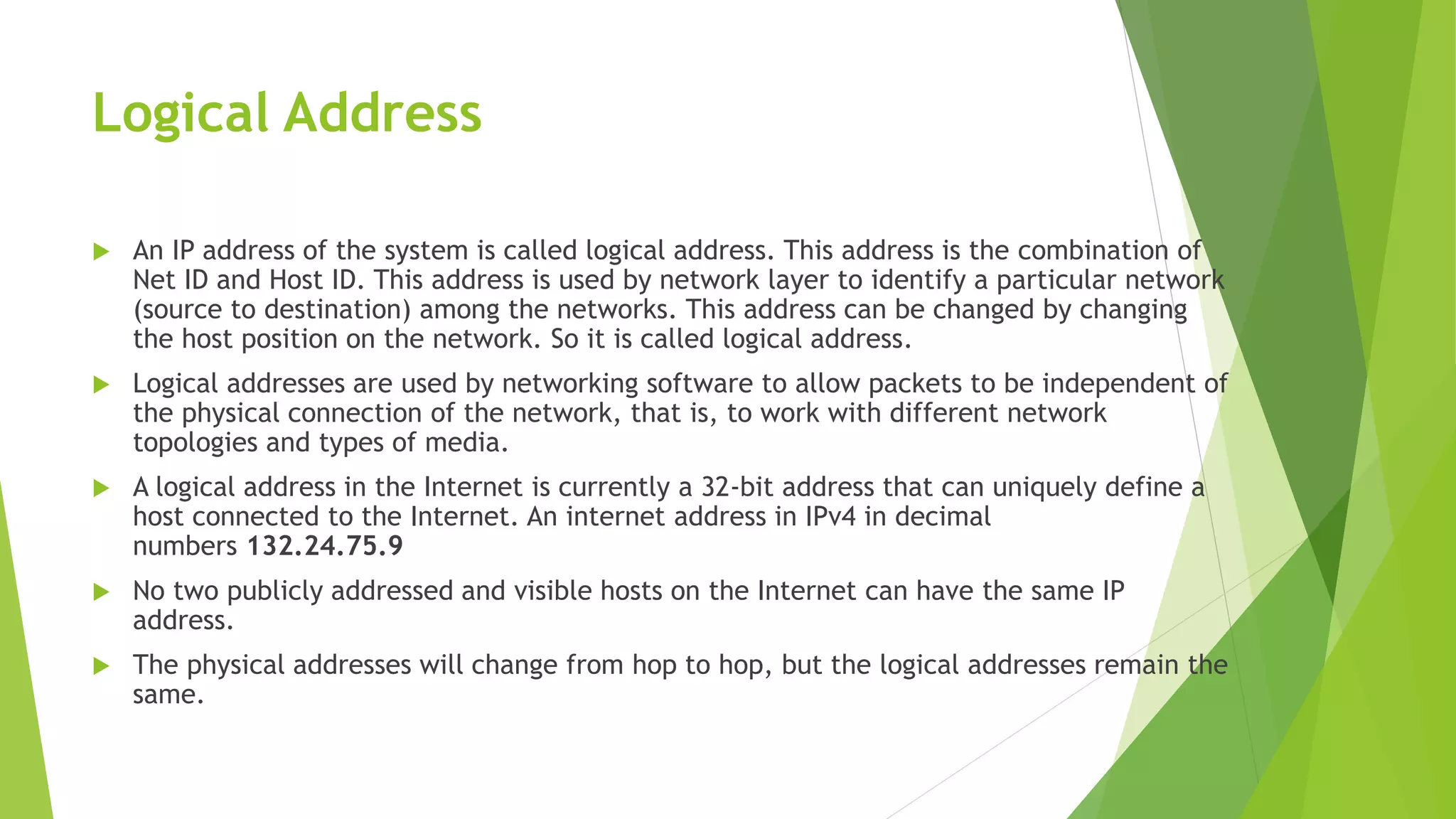 Logical Address
 An IP address of the system is called logical address. This address is the combination of
Net ID and Host ID. This address is used by network layer to identify a particular network
(source to destination) among the networks. This address can be changed by changing
the host position on the network. So it is called logical address.
 Logical addresses are used by networking software to allow packets to be independent of
the physical connection of the network, that is, to work with different network
topologies and types of media.
 A logical address in the Internet is currently a 32-bit address that can uniquely define a
host connected to the Internet. An internet address in IPv4 in decimal
numbers 132.24.75.9
 No two publicly addressed and visible hosts on the Internet can have the same IP
address.
 The physical addresses will change from hop to hop, but the logical addresses remain the
same.
 