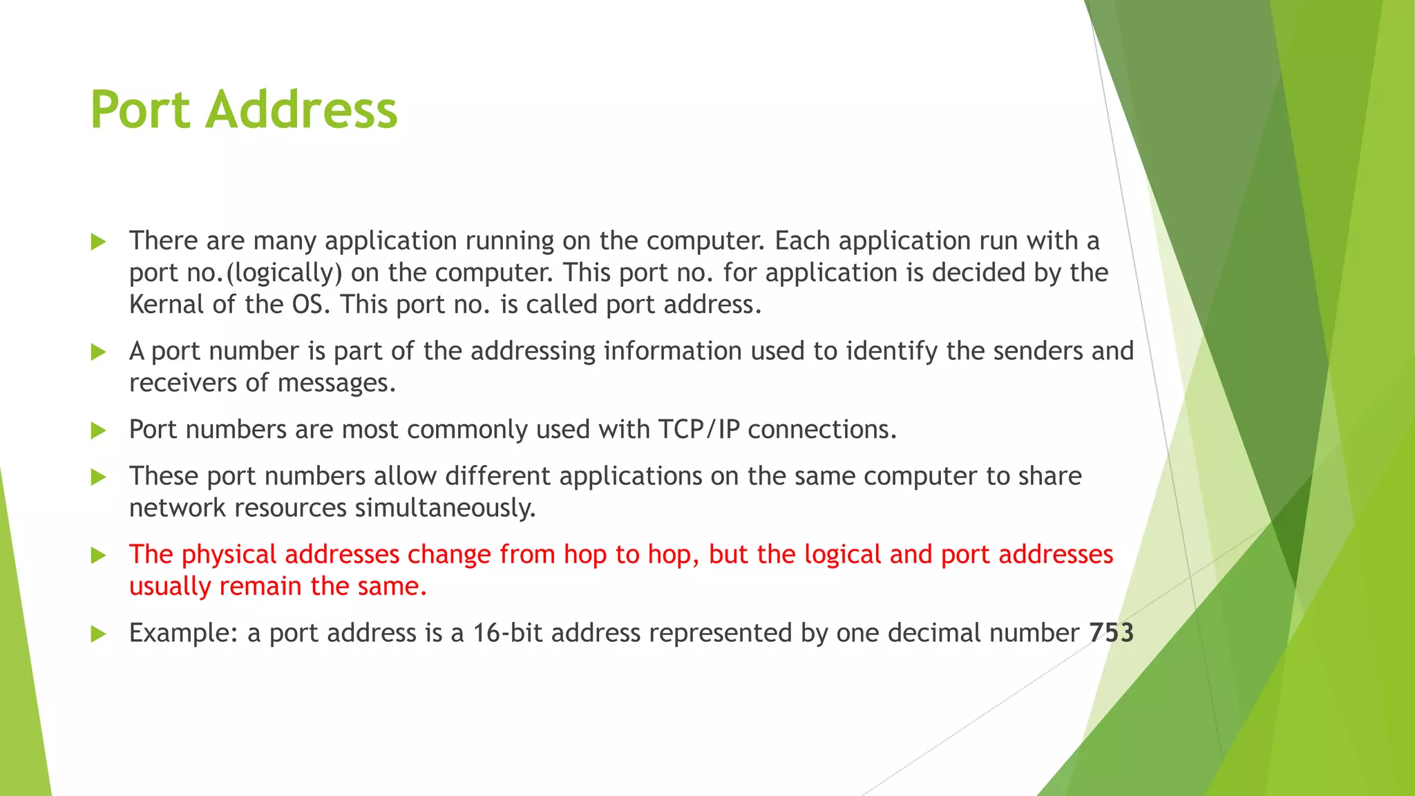 Port Address
 There are many application running on the computer. Each application run with a
port no.(logically) on the computer. This port no. for application is decided by the
Kernal of the OS. This port no. is called port address.
 A port number is part of the addressing information used to identify the senders and
receivers of messages.
 Port numbers are most commonly used with TCP/IP connections.
 These port numbers allow different applications on the same computer to share
network resources simultaneously.
 The physical addresses change from hop to hop, but the logical and port addresses
usually remain the same.
 Example: a port address is a 16-bit address represented by one decimal number 753
 