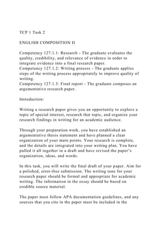 TCP 1 Task 2
ENGLISH COMPOSITION II
Competency 127.1.1: Research - The graduate evaluates the
quality, credibility, and relevance of evidence in order to
integrate evidence into a final research paper.
Competency 127.1.2: Writing process - The graduate applies
steps of the writing process appropriately to improve quality of
writing.
Competency 127.1.3: Final report - The graduate composes an
argumentative research paper.
Introduction:
Writing a research paper gives you an opportunity to explore a
topic of special interest, research that topic, and organize your
research findings in writing for an academic audience.
Through your preparation work, you have established an
argumentative thesis statement and have planned a clear
organization of your main points. Your research is complete,
and the details are integrated into your writing plan. You have
pulled it all together in a draft and have revised the paper’s
organization, ideas, and words.
In this task, you will write the final draft of your paper. Aim for
a polished, error-free submission. The writing tone for your
research paper should be formal and appropriate for academic
writing. The information in the essay should be based on
credible source material.
The paper must follow APA documentation guidelines, and any
sources that you cite in the paper must be included in the
 