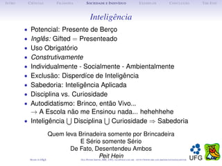 I NTRO    C IÊNCIAS           F ILOSOFIA        S OCIEDADE E I NDIVÍDUO              E XEMPLOS               C ONCLUSÃO      T HE E ND



                                                  Inteligência
         • Potencial: Presente de Berço
         • Inglês: Gifted = Presenteado
         • Uso Obrigatório
         • Construtivamente
         • Individualmente - Socialmente - Ambientalmente
         • Exclusão: Disperdíce de Inteligência
         • Sabedoria: Inteligência Aplicada
         • Disciplina vs. Curiosidade
         • Autodidatismo: Brinco, então Vivo...
           → A Escola não me Ensinou nada... hehehhehe
         • Inteligência Disciplina Curiosidade ⇒ Sabedoria
                           Quem leva Brinadeira somente por Brincadeira
                                     E Sério somente Sério
                                  De Fato, Desentendeu Ambos
           M ADE IN   LT X
                      A               O P S
                                            PeitUFG: @ . . - :// . . . /
                                           LE, IME,
                                                ETER
                                                    Hein
                                                       MITH     OLE      /
                                                                      MAT UFG BR   HTTP   WWW IME UFG BR DOCENTES OLEPETER
                          E
 