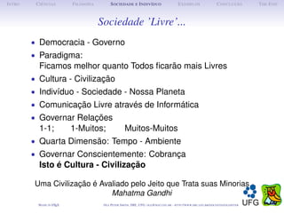 I NTRO    C IÊNCIAS         F ILOSOFIA         S OCIEDADE E I NDIVÍDUO                             E XEMPLOS                      C ONCLUSÃO          T HE E ND



                                         Sociedade ’Livre’...
         • Democracia - Governo
         • Paradigma:
           Ficamos melhor quanto Todos ﬁcarão mais Livres
         • Cultura - Civilização
         • Indivíduo - Sociedade - Nossa Planeta
         • Comunicação Livre através de Informática
         • Governar Relações
           1-1;             1-Muitos;                    Muitos-Muitos
         • Quarta Dimensão: Tempo - Ambiente
         • Governar Conscientemente: Cobrança
           Isto é Cultura - Civilização

          Uma Civilização é Avaliado pelo Jeito que Trata suas Minorias
                               Mahatma Gandhi
           M ADE IN L TEX
                    A                     O LE P ETER S MITH , IME, UFG: OLE @ MAT. UFG . BR -   HTTP :// WWW. IME . UFG . BR / DOCENTES / OLEPETER
 