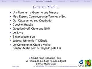 I NTRO    C IÊNCIAS         F ILOSOFIA        S OCIEDADE E I NDIVÍDUO                             E XEMPLOS                      C ONCLUSÃO          T HE E ND



                                         Governo ’Livre’...
         • Um Povo tem o Governo que Merece
         • Meu Espaço Comença onde Termina o Seu
         • Ou: Cada um no seu Quadrado
         • Conscientização
         • Questionável? Claro que SIM!
         • Lei Livre
         • Sintonia com a Lei
         • Justiça: Isonomia                       Ciência
         • Lei Consistente, Claro e Visível
           Senão: Acaba com o Respeito pela Lei


                                  • Com Lei se Construa País
                                A Frenta da Lei tudo mundo é Igual
                                        Fôros, Dinamarca
           M ADE IN L TEX
                    A                    O LE P ETER S MITH , IME, UFG: OLE @ MAT. UFG . BR -   HTTP :// WWW. IME . UFG . BR / DOCENTES / OLEPETER
 