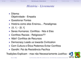 I NTRO      C IÊNCIAS         F ILOSOFIA        S OCIEDADE E I NDIVÍDUO                             E XEMPLOS                      C ONCLUSÃO          T HE E ND



                                       História - Livremente

           • Dilema:
             Objetividade - Empatia
           • Questionar Fontes
           • História como eles Ensinou... Paradigmas
           • {0, 1} - [0, 1]
           • Seres Humanos: Conﬂitos - Nós é Eles
           • Conﬂitos Raciais - Religiosos??
           • Não!! Conﬂitos de Recursos
           • Democracy Leads us towards Civilization
           • Com Cultura e Ética Podemos Evitar Conﬂitos
           • Gandhi: Pai da Resistencia Pacíﬁca
                                  ˜
         Tradições Explicam - mas não Necesariamente Justiﬁca - 0
             M ADE IN L TEX
                      A                    O LE P ETER S MITH , IME, UFG: OLE @ MAT. UFG . BR -   HTTP :// WWW. IME . UFG . BR / DOCENTES / OLEPETER
 