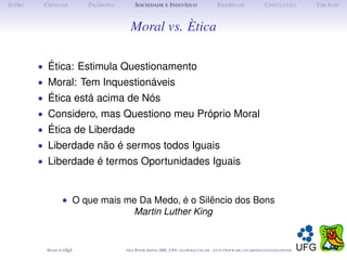 I NTRO    C IÊNCIAS         F ILOSOFIA        S OCIEDADE E I NDIVÍDUO                             E XEMPLOS                      C ONCLUSÃO          T HE E ND



                                           Moral vs. Ètica

         • Ética: Estimula Questionamento
         • Moral: Tem Inquestionáveis
         • Ética está acima de Nós
         • Considero, mas Questiono meu Próprio Moral
         • Ética de Liberdade
         • Liberdade não é sermos todos Iguais
         • Liberdade é termos Oportunidades Iguais



                   • O que mais me Da Medo, é o Silêncio dos Bons
                                 Martin Luther King


           M ADE IN L TEX
                    A                    O LE P ETER S MITH , IME, UFG: OLE @ MAT. UFG . BR -   HTTP :// WWW. IME . UFG . BR / DOCENTES / OLEPETER
 