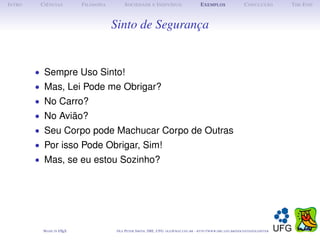I NTRO    C IÊNCIAS         F ILOSOFIA         S OCIEDADE E I NDIVÍDUO                             E XEMPLOS                      C ONCLUSÃO          T HE E ND



                                         Sinto de Segurança


         • Sempre Uso Sinto!
         • Mas, Lei Pode me Obrigar?
         • No Carro?
         • No Avião?
         • Seu Corpo pode Machucar Corpo de Outras
         • Por isso Pode Obrigar, Sim!
         • Mas, se eu estou Sozinho?




           M ADE IN L TEX
                    A                     O LE P ETER S MITH , IME, UFG: OLE @ MAT. UFG . BR -   HTTP :// WWW. IME . UFG . BR / DOCENTES / OLEPETER
 