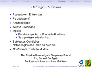 I NTRO    C IÊNCIAS           F ILOSOFIA         S OCIEDADE E I NDIVÍDUO                             E XEMPLOS                      C ONCLUSÃO          T HE E ND



                                           Dublagem Televisão
         • Abusado em Entrevistas
         • Pq dublagem?
         • Analfabetismo
         • Quase Erradicado
         • Inglês:
             • Pior desempenho na Educação Brasileira
             • Se o professor não domina...
         • Sob esses Condições:
           Nativo Inglês não Pode da Aula de...
         • Contexto da Tradição Mudou

                            The Road to Knowledge is Simple my Friend:
                                       Err, Err and Err Again
                               But Less and Less and Less Peit Hein
           M ADE IN L TEX
                    A                       O LE P ETER S MITH , IME, UFG: OLE @ MAT. UFG . BR -   HTTP :// WWW. IME . UFG . BR / DOCENTES / OLEPETER
 