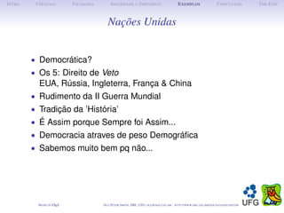 I NTRO    C IÊNCIAS         F ILOSOFIA        S OCIEDADE E I NDIVÍDUO                             E XEMPLOS                      C ONCLUSÃO          T HE E ND



                                            Nações Unidas


         • Democrática?
         • Os 5: Direito de Veto
           EUA, Rússia, Ingleterra, França & China
         • Rudimento da II Guerra Mundial
         • Tradição da ’História’
         • É Assim porque Sempre foi Assim...
         • Democracia atraves de peso Demográﬁca
         • Sabemos muito bem pq não...




           M ADE IN L TEX
                    A                    O LE P ETER S MITH , IME, UFG: OLE @ MAT. UFG . BR -   HTTP :// WWW. IME . UFG . BR / DOCENTES / OLEPETER
 