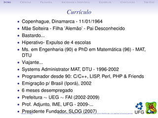 I NTRO       C IÊNCIAS         F ILOSOFIA        S OCIEDADE E I NDIVÍDUO                             E XEMPLOS                      C ONCLUSÃO          T HE E ND



                                                        Currículo
         • Copenhague, Dinamarca - 11/01/1964
         • Mãe Solteira - Filha ’Alemão’ - Pai Desconhecido
         • Bastardo...
         • Hiperativo- Expulso de 4 escolas
         • Ms. em Engenharia (90) e PhD em Matemática (96) - MAT,
              DTU
         •    Viajante...
         •    Systems Administrator MAT, DTU - 1996-2002
         •    Programador desde 90: C/C++, LISP, Perl, PHP & Friends
         •    Emigração p/ Brasil (Iporá), 2002
         •    6 meses desempregado
         •    Prefeitura ∼ UEG ∼ FAI (2002-2009)
         •    Prof. Adjunto, IME, UFG - 2009-...
         •    Presidente Fundador, SLOG (2007)
              M ADE IN L TEX
                       A                    O LE P ETER S MITH , IME, UFG: OLE @ MAT. UFG . BR -   HTTP :// WWW. IME . UFG . BR / DOCENTES / OLEPETER
 