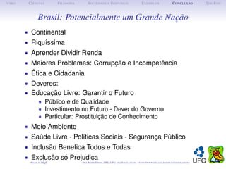 I NTRO    C IÊNCIAS         F ILOSOFIA        S OCIEDADE E I NDIVÍDUO                             E XEMPLOS                      C ONCLUSÃO          T HE E ND



                 Brasil: Potencialmente um Grande Nação
         • Continental
         • Riquíssima
         • Aprender Dividir Renda
         • Maiores Problemas: Corrupção e Incompetência
         • Ética e Cidadania
         • Deveres:
         • Educação Livre: Garantir o Futuro
             • Público e de Qualidade
             • Investimento no Futuro - Dever do Governo
             • Particular: Prostituição de Conhecimento
         • Meio Ambiente
         • Saúde Livre - Políticas Sociais - Segurança Público
         • Inclusão Beneﬁca Todos e Todas
         • Exclusão só Prejudica
           M ADE IN L TEX
                    A                    O LE P ETER S MITH , IME, UFG: OLE @ MAT. UFG . BR -   HTTP :// WWW. IME . UFG . BR / DOCENTES / OLEPETER
 