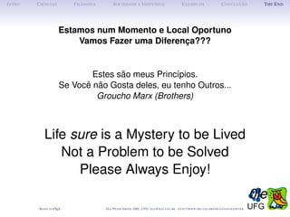 I NTRO   C IÊNCIAS         F ILOSOFIA        S OCIEDADE E I NDIVÍDUO                             E XEMPLOS                      C ONCLUSÃO            T HE E ND




                      Estamos num Momento e Local Oportuno
                          Vamos Fazer uma Diferença???


                              Estes são meus Princípios.
                      Se Você não Gosta deles, eu tenho Outros...
                               Groucho Marx (Brothers)



             Life sure is a Mystery to be Lived
                Not a Problem to be Solved
                   Please Always Enjoy!
                                                                                                                                                    0le
          M ADE IN L TEX
                   A                    O LE P ETER S MITH , IME, UFG: OLE @ MAT. UFG . BR -   HTTP :// WWW. IME . UFG . BR / DOCENTES / OLEPETER
 
