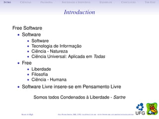 I NTRO      C IÊNCIAS            F ILOSOFIA        S OCIEDADE E I NDIVÍDUO                             E XEMPLOS                      C ONCLUSÃO          T HE E ND



                                                     Introduction

         Free Software
           • Software
                   •     Software
                   •     Tecnologia de Informação
                   •     Ciência - Natureza
                   •     Ciência Universal: Aplicada em Todas
           • Free
               • Liberdade
               • Filosoﬁa
               • Ciência - Humana
           • Software Livre insere-se em Pensamento Livre

                              Somos todos Condenados à Liberdade - Sartre


             M ADE IN L TEX
                      A                       O LE P ETER S MITH , IME, UFG: OLE @ MAT. UFG . BR -   HTTP :// WWW. IME . UFG . BR / DOCENTES / OLEPETER
 