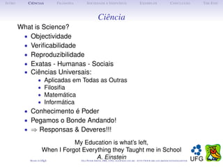 I NTRO      C IÊNCIAS           F ILOSOFIA        S OCIEDADE E I NDIVÍDUO              E XEMPLOS               C ONCLUSÃO      T HE E ND



                                                          Ciência
         What is Science?
          • Objectividade
          • Veriﬁcabilidade
          • Reproduzibilidade
          • Exatas - Humanas - Sociais
          • Ciências Universais:
                   •        Aplicadas em Todas as Outras
                   •        Filosiﬁa
                   •        Matemática
                   •        Informática
           • Conhecimento é Poder
           • Pegamos o Bonde Andando!
           • ⇒ Responsas & Deveres!!!

                                    My Education is what’s left,
                         When I Forgot Everything they Taught me in School
             M ADE IN   L TEX
                        A              O P S
                                             A.IME, UFG: @ . . - :// . . . /
                                              ,
                                             LE
                                                Einstein
                                                  ETER   MITH     OLE        /
                                                                        MAT UFG BR   HTTP   WWW IME UFG BR DOCENTES OLEPETER
 