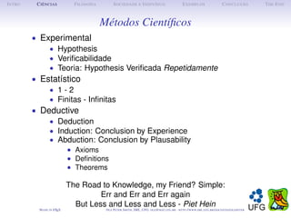 I NTRO    C IÊNCIAS           F ILOSOFIA         S OCIEDADE E I NDIVÍDUO                             E XEMPLOS                      C ONCLUSÃO          T HE E ND



                                           Métodos Cientíﬁcos
         • Experimental
             • Hypothesis
             • Veriﬁcabilidade
             • Teoria: Hypothesis Veriﬁcada Repetidamente
         • Estatístico
             • 1-2
             • Finitas - Inﬁnitas
         • Deductive
             • Deduction
             • Induction: Conclusion by Experience
             • Abduction: Conclusion by Plausability
                            • Axioms
                            • Deﬁnitions
                            • Theorems

                            The Road to Knowledge, my Friend? Simple:
                                     Err and Err and Err again
                              But Less and Less and Less - Piet Hein
           M ADE IN L TEX
                    A                       O LE P ETER S MITH , IME, UFG: OLE @ MAT. UFG . BR -   HTTP :// WWW. IME . UFG . BR / DOCENTES / OLEPETER
 