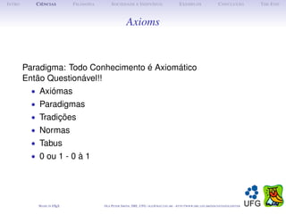 I NTRO      C IÊNCIAS         F ILOSOFIA        S OCIEDADE E I NDIVÍDUO                             E XEMPLOS                      C ONCLUSÃO          T HE E ND



                                                           Axioms


         Paradigma: Todo Conhecimento é Axiomático
         Então Questionável!!
           • Axiómas
           • Paradigmas
           • Tradições
           • Normas
           • Tabus
           • 0 ou 1 - 0 à 1




             M ADE IN L TEX
                      A                    O LE P ETER S MITH , IME, UFG: OLE @ MAT. UFG . BR -   HTTP :// WWW. IME . UFG . BR / DOCENTES / OLEPETER
 