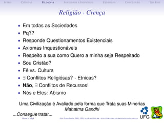 I NTRO      C IÊNCIAS         F ILOSOFIA        S OCIEDADE E I NDIVÍDUO                             E XEMPLOS                      C ONCLUSÃO          T HE E ND



                                           Religião - Crença
           • Em todas as Sociedades
           • Pq??
           • Responde Questionamentos Existenciais
           • Axiomas Inquestionáveis
           • Respeito a sua como Quero a minha seja Respeitado
           • Sou Cristão?
           • Fê vs. Cultura
           • ∃ Conﬂitos Religiósas? - Etnicas?
           • Não, ∃ Conﬂitos de Recursos!
           • Nós e Eles: Abismo

             Uma Civilização é Avaliado pela forma que Trata suas Minorías
                                   Mahatma Gandhi
         ...Consegue tratar...
             M ADE IN L TEX
                      A                    O LE P ETER S MITH , IME, UFG: OLE @ MAT. UFG . BR -   HTTP :// WWW. IME . UFG . BR / DOCENTES / OLEPETER
 