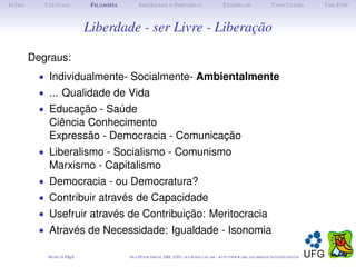 I NTRO      C IÊNCIAS          F ILOSOFIA        S OCIEDADE E I NDIVÍDUO                             E XEMPLOS                      C ONCLUSÃO          T HE E ND



                              Liberdade - ser Livre - Liberação

         Degraus:
           • Individualmente- Socialmente- Ambientalmente
           • ... Qualidade de Vida
           • Educação - Saúde
             Ciência Conhecimento
             Expressão - Democracia - Comunicação
           • Liberalismo - Socialismo - Comunismo
             Marxismo - Capitalismo
           • Democracia - ou Democratura?
           • Contribuir através de Capacidade
           • Usefruir através de Contribuição: Meritocracia
           • Através de Necessidade: Igualdade - Isonomia

             M ADE IN L TEX
                      A                     O LE P ETER S MITH , IME, UFG: OLE @ MAT. UFG . BR -   HTTP :// WWW. IME . UFG . BR / DOCENTES / OLEPETER
 