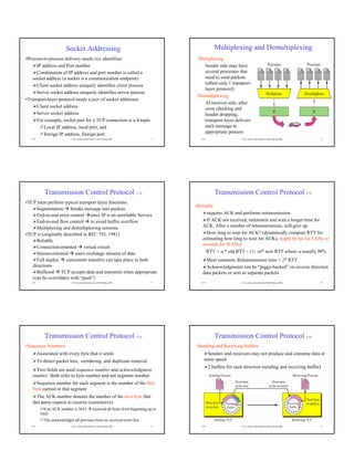 Socket Addressing                                                              Multiplexing and Demultiplexing
•Process-to-process delivery needs two identifiers                                            Multiplexing
      IP address and Port number                                                                Sender side may have
      Combination of IP address and port number is called a                                     several processes that
    socket address (a socket is a communication endpoint)                                       need to send packets
      Client socket address uniquely identifies client process                                  (albeit only 1 transport-
                                                                                                layer protocol)
      Server socket address uniquely identifies server process
                                                                                              Demultiplexing
•Transport-layer protocol needs a pair of socket addresses
                                                                                                At receiver side, after
      Client socket address                                                                     error checking and
      Server socket address                                                                     header dropping,
      For example, socket pair for a TCP connection is a 4-tuple                                transport-layer delivers
          Local IP address, local port, and                                                     each message to
          foreign IP address, foreign port                                                      appropriate process
   TCP                       © Dr. Ayman Abdel-Hamid, CS4254 Spring 2006               7       TCP                    © Dr. Ayman Abdel-Hamid, CS4254 Spring 2006    8




             Transmission Control Protocol 1/10                                                         Transmission Control Protocol 2/10
•TCP must perform typical transport layer functions:
                                                                                             •Reliable
     Segmentation breaks message into packets
     End-to-end error control since IP is an unreliable Service                                    requires ACK and performs retransmission
     End-to-end flow control to avoid buffer overflow                                              If ACK not received, retransmit and wait a longer time for
     Multiplexing and demultiplexing sessions                                                   ACK. After a number of retransmissions, will give up
•TCP is [originally described in RFC 793, 1981]                                                    How long to wait for ACK? (dynamically compute RTT for
     Reliable                                                                                   estimating how long to wait for ACKs, might be ms for LANs or
                                                                                                seconds for WANs)
     Connection-oriented virtual circuit
     Stream-oriented users exchange streams of data                                               RTT = α * old RTT + (1- α)* new RTT where α usually 90%
     Full duplex concurrent transfers can take place in both                                      Most common, Retransmission time = 2* RTT
   directions                                                                                     Acknowledgments can be “piggy-backed” on reverse direction
     Buffered TCP accepts data and transmits when appropriate                                   data packets or sent as separate packets
   (can be overridden with “push”)
   TCP                       © Dr. Ayman Abdel-Hamid, CS4254 Spring 2006               9       TCP                    © Dr. Ayman Abdel-Hamid, CS4254 Spring 2006   10




             Transmission Control Protocol 3/10                                                         Transmission Control Protocol 4/10
•Sequence Numbers                                                                            •Sending and Receiving buffers
         Associated with every byte that it sends                                                  Senders and receivers may not produce and consume data at
         To detect packet loss, reordering and duplicate removal                                 same speed
                                                                                                     2 buffers for each direction (sending and receiving buffer)
     Two fields are used sequence number and acknowledgment
   number. Both refer to byte number and not segment number
     Sequence number for each segment is the number of the first
   byte carried in that segment
     The ACK number denotes the number of the next byte that
   this party expects to receive (cumulative)
            If an ACK number is 5643               received all bytes from beginning up to
          5642
            This acknowledges all previous bytes as received error-free
   TCP                       © Dr. Ayman Abdel-Hamid, CS4254 Spring 2006              11       TCP                    © Dr. Ayman Abdel-Hamid, CS4254 Spring 2006   12
 