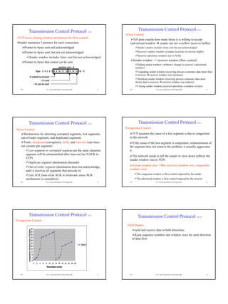 Transmission Control Protocol 5/10                                                                                             Transmission Control Protocol 6/10
                                                                                                                                 •Flow Control
 •TCP uses a sliding window mechanism for flow control
                                                                                                                                       Tell peer exactly how many bytes it is willing to accept
 •Sender maintains 3 pointers for each connection                                                                                    (advertised window sender can not overflow receiver buffer)
         Pointer to bytes sent and acknowledged                                                                                              Sender window includes bytes sent but not acknowledged
         Pointer to bytes sent, but not yet acknowledged                                                                                     Receiver window (number of empty locations in receiver buffer)
                                                                                                                                             Receiver advertises window size in ACKs
                   Sender window includes bytes sent but not acknowledged
                                                                                                                                          Sender window <= receiver window (flow control)
         Pointer to bytes that cannot yet be sent
                                                                                                                                            Sliding sender window (without a change in receiver’s advertised
                                                                                                                                           window)
                                                                                                                                              Expanding sender window (receiving process consumes data faster than
                                                                                                                                           it receives receiver window size increases)
                                                                                                                                             Shrinking sender window (receiving process consumes data more
                                                                                                                                           slowly than it receives receiver window size reduces)
                                                                                                                                             Closing sender window (receiver advertises a window of zero)
   TCP                                                              © Dr. Ayman Abdel-Hamid, CS4254 Spring 2006             13      TCP                      © Dr. Ayman Abdel-Hamid, CS4254 Spring 2006       14




              Transmission Control Protocol 7/10                                                                                             Transmission Control Protocol 8/10
                                                                                                                                 •Congestion Control
•Error Control
      Mechanisms for detecting corrupted segments, lost segments,                                                                     TCP assumes the cause of a lost segment is due to congestion
    out-of-order segments, and duplicated segments                                                                                  in the network
      Tools: checksum (corruption), ACK, and time-out (one time-                                                                       If the cause of the lost segment is congestion, retransmission of
    out counter per segment)                                                                                                        the segment does not remove the problem, it actually aggravates
          Lost segment or corrupted segment are the same situation:                                                                 it
        segment will be retransmitted after time-out (no NACK in
                                                                                                                                      The network needs to tell the sender to slow down (affects the
        TCP)
                                                                                                                                    sender window size in TCP)
          Duplicate segment (destination discards)
                                                                                                                                     Actual window size = Min (receiver window size, congestion
          Out-of-order segment (destination does not acknowledge,
                                                                                                                                    window size)
        until it receives all segments that precede it)
          Lost ACK (loss of an ACK is irrelevant, since ACK                                                                                 The congestion window is flow control imposed by the sender
        mechanism is cumulative)                                                                                                            The advertised window is flow control imposed by the receiver
   TCP                                                              © Dr. Ayman Abdel-Hamid, CS4254 Spring 2006             15      TCP                      © Dr. Ayman Abdel-Hamid, CS4254 Spring 2006       16




              Transmission Control Protocol 9/10                                                                                             Transmission Control Protocol 10/10
•Congestion Control
                                                                                                                                  •Full-Duplex
                                               44
                                                                                                                                           send and receive data in both directions.
            congestion window size in Kbytes




                                               40
                                               36                                                                                       Keep sequence numbers and window sizes for each direction
                                               32
                                               28
                                                                                                                                      of data flow
                                               24
                                                                                                                  Series1
                                               20
                                               16
                                               12
                                                8
                                                4
                                                0
                                                    0   2   4   6   8 10 12 14 16 18 20 22 24 26
                                                                    Transmission number


   TCP                                                              © Dr. Ayman Abdel-Hamid, CS4254 Spring 2006             17      TCP                      © Dr. Ayman Abdel-Hamid, CS4254 Spring 2006       18
 
