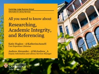 Cambridge Judge Business School
Information & Library Services
Katie Hughes - @KatherineAnneH
User Experience Librarian
Andrew Alexander - @MrAndrew_A
Deputy Information and Library Services Manager
All you need to know about
Researching,
Academic Integrity,
and Referencing
 