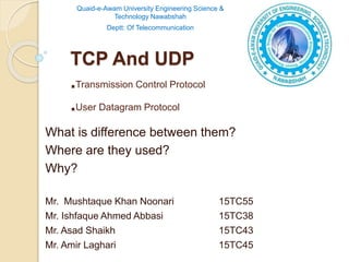 TCP And UDP
.Transmission Control Protocol
.User Datagram Protocol
What is difference between them?
Where are they used?
Why?
Mr. Mushtaque Khan Noonari 15TC55
Mr. Ishfaque Ahmed Abbasi 15TC38
Mr. Asad Shaikh 15TC43
Mr. Amir Laghari 15TC45
Quaid-e-Awam University Engineering Science &
Technology Nawabshah
Deptt: Of Telecommunication
 