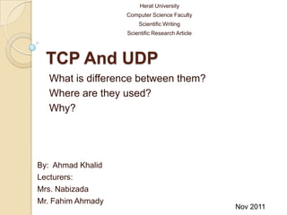 Herat University
                   Computer Science Faculty
                       Scientific Writing
                   Scientific Research Article




  TCP And UDP
  What is difference between them?
  Where are they used?
  Why?




By: Ahmad Khalid
Lecturers:
Mrs. Nabizada
Mr. Fahim Ahmady
                                                 Nov 2011
 