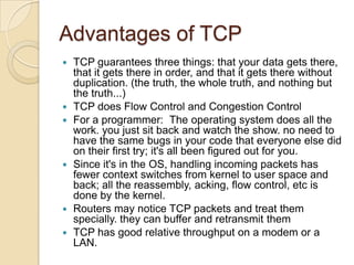Advantages of TCP
   TCP guarantees three things: that your data gets there,
    that it gets there in order, and that it gets there without
    duplication. (the truth, the whole truth, and nothing but
    the truth...)
   TCP does Flow Control and Congestion Control
   For a programmer: The operating system does all the
    work. you just sit back and watch the show. no need to
    have the same bugs in your code that everyone else did
    on their first try; it's all been figured out for you.
   Since it's in the OS, handling incoming packets has
    fewer context switches from kernel to user space and
    back; all the reassembly, acking, flow control, etc is
    done by the kernel.
   Routers may notice TCP packets and treat them
    specially. they can buffer and retransmit them
   TCP has good relative throughput on a modem or a
    LAN.
 