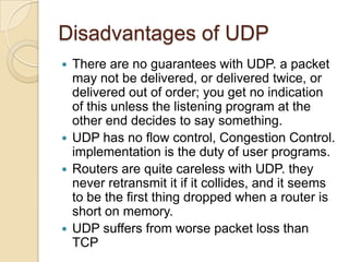 Disadvantages of UDP
 There are no guarantees with UDP. a packet
  may not be delivered, or delivered twice, or
  delivered out of order; you get no indication
  of this unless the listening program at the
  other end decides to say something.
 UDP has no flow control, Congestion Control.
  implementation is the duty of user programs.
 Routers are quite careless with UDP. they
  never retransmit it if it collides, and it seems
  to be the first thing dropped when a router is
  short on memory.
 UDP suffers from worse packet loss than
  TCP
 