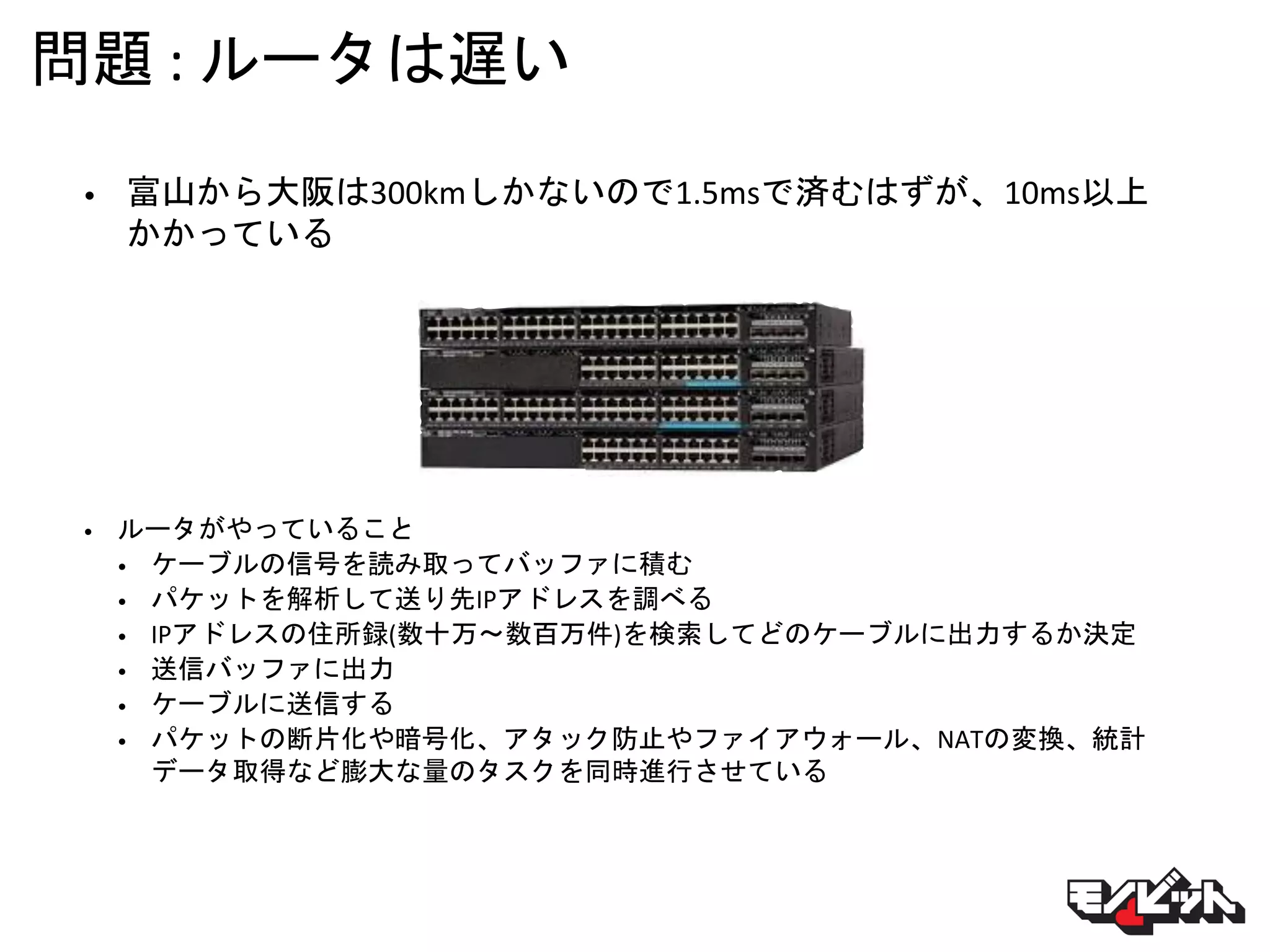 問題 : ルータは遅い
• 富山から大阪は300kmしかないので1.5msで済むはずが、10ms以上
かかっている
• ルータがやっていること
• ケーブルの信号を読み取ってバッファに積む
• パケットを解析して送り先IPアドレスを調べる
• IPアドレスの住所録(数十万〜数百万件)を検索してどのケーブルに出力するか決定
• 送信バッファに出力
• ケーブルに送信する
• パケットの断片化や暗号化、アタック防止やファイアウォール、NATの変換、統計
データ取得など膨大な量のタスクを同時進行させている
 