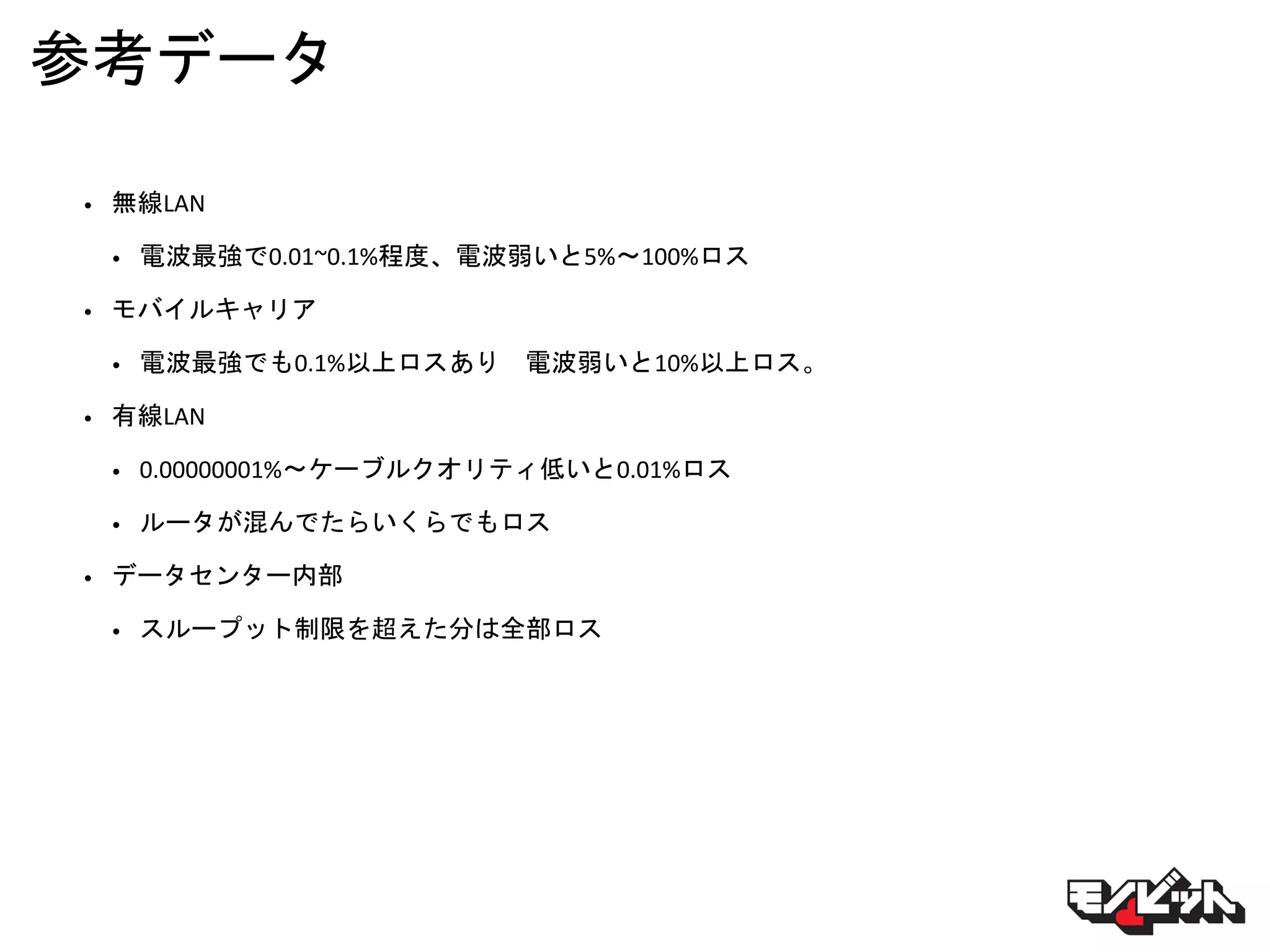 参考データ
• 無線LAN
• 電波最強で0.01~0.1%程度、電波弱いと5%〜100%ロス
• モバイルキャリア
• 電波最強でも0.1%以上ロスあり 電波弱いと10%以上ロス。
• 有線LAN
• 0.00000001%〜ケーブルクオリティ低いと0.01%ロス
• ルータが混んでたらいくらでもロス
• データセンター内部
• スループット制限を超えた分は全部ロス
 